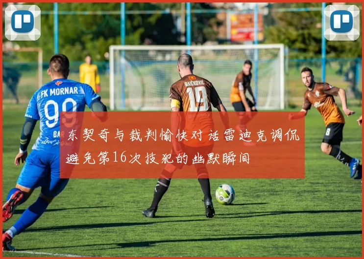 东契奇与裁判愉快对话雷迪克调侃避免第16次技犯的幽默瞬间
