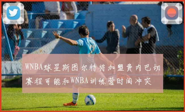 WNBA球星斯图尔特将加盟费内巴切赛程可能和WNBA训练营时间冲突