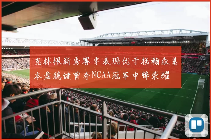 克林根新秀赛季表现优于杨瀚森基本盘稳健曾夺NCAA冠军中锋荣耀