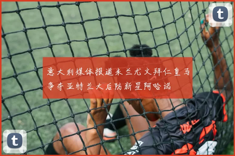 意大利媒体报道米兰尤文拜仁皇马争夺亚特兰大后防新星阿哈诺