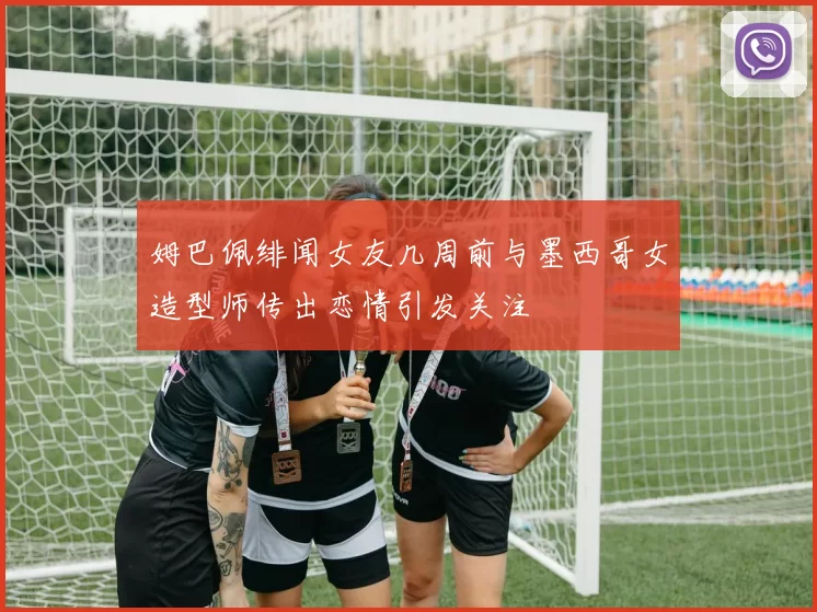 姆巴佩绯闻女友几周前与墨西哥女造型师传出恋情引发关注