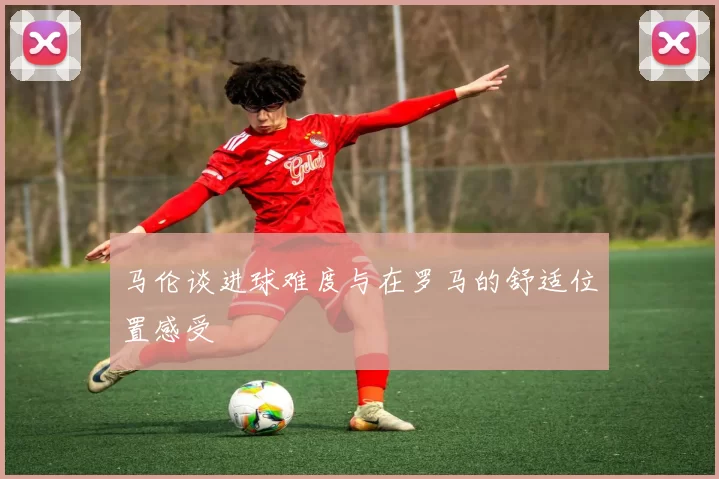 马伦谈进球难度与在罗马的舒适位置感受