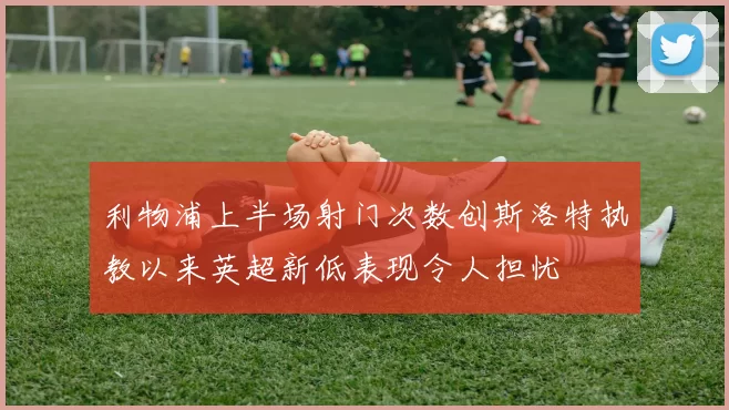 利物浦上半场射门次数创斯洛特执教以来英超新低表现令人担忧