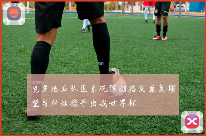克罗地亚队医乐观预测格瓦康复期望与科娃携手出战世界杯
