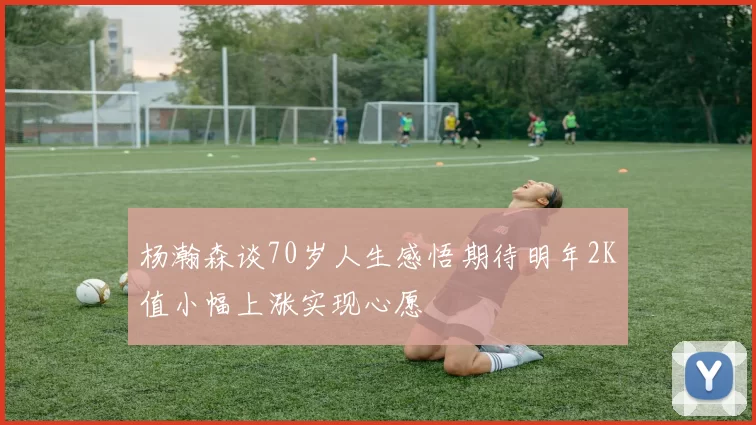 杨瀚森谈70岁人生感悟期待明年2K值小幅上涨实现心愿