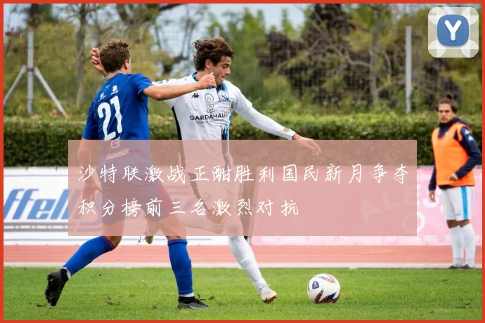 沙特联激战正酣胜利国民新月争夺积分榜前三名激烈对抗