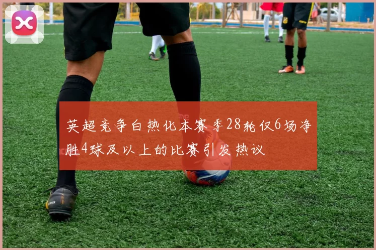 英超竞争白热化本赛季28轮仅6场净胜4球及以上的比赛引发热议