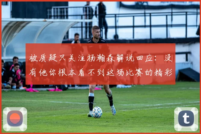 被质疑只关注杨瀚森解说回应：没有他你根本看不到这场比赛的精彩